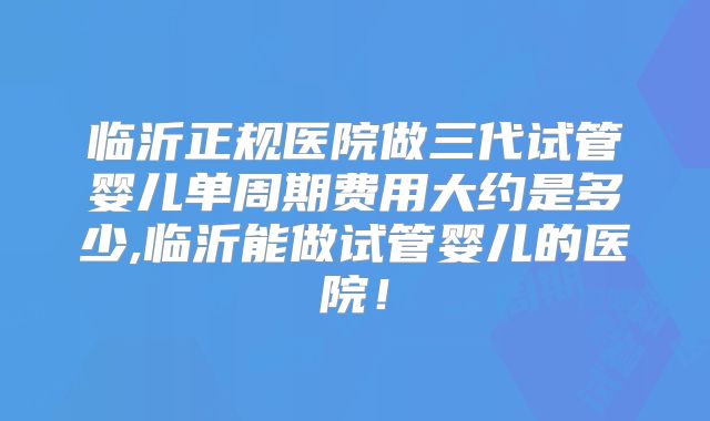 临沂正规医院做三代试管婴儿单周期费用大约是多少,临沂能做试管婴儿的医院！