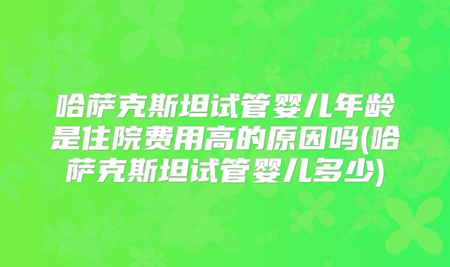 哈萨克斯坦试管婴儿年龄是住院费用高的原因吗(哈萨克斯坦试管婴儿多少)