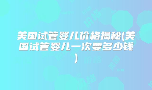 美国试管婴儿价格揭秘(美国试管婴儿一次要多少钱)