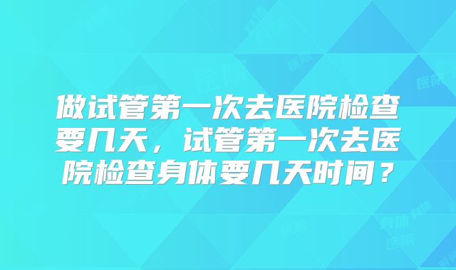 做试管第一次去医院检查要几天，试管第一次去医院检查身体要几天时间？