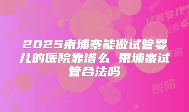 2025柬埔寨能做试管婴儿的医院靠谱么 柬埔寨试管合法吗