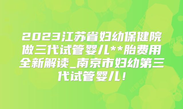 2023江苏省妇幼保健院做三代试管婴儿**胎费用全新解读_南京市妇幼第三代试管婴儿!