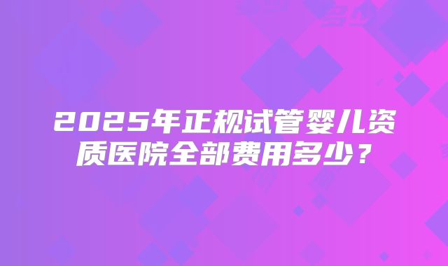 2025年正规试管婴儿资质医院全部费用多少?