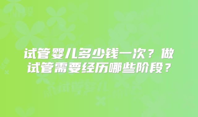试管婴儿多少钱一次?做试管需要经历哪些阶段?