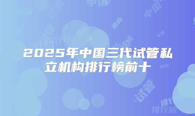 2025年中国三代试管私立机构排行榜前十