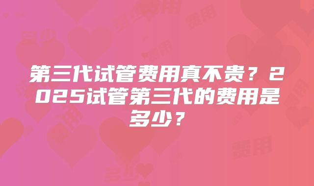 第三代试管费用真不贵？2025试管第三代的费用是多少？