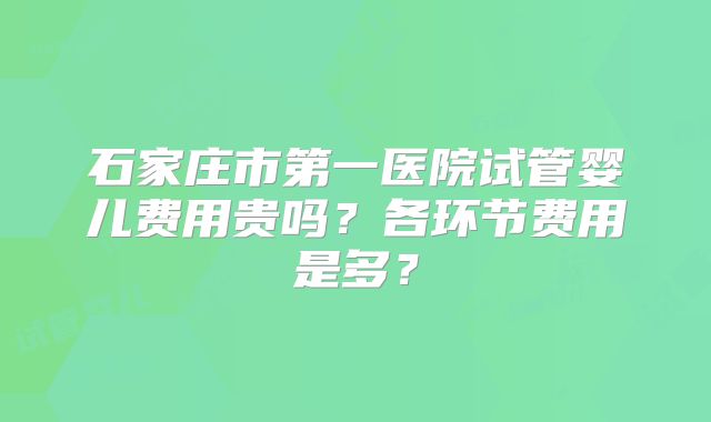 石家庄市第一医院试管婴儿费用贵吗？各环节费用是多？
