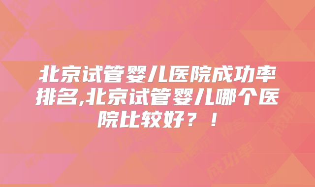 北京试管婴儿医院成功率排名,北京试管婴儿哪个医院比较好？！