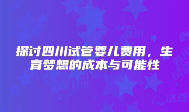 探讨四川试管婴儿费用,生育梦想的成本与可能性