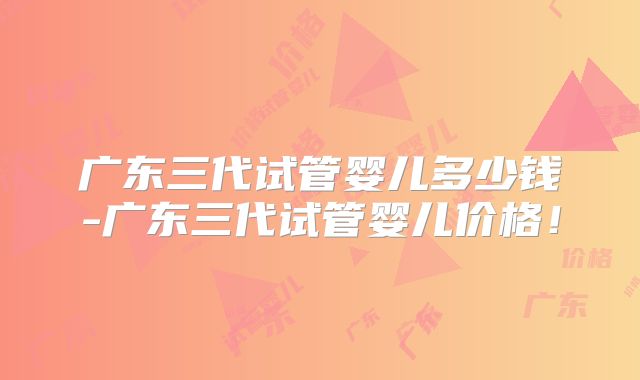 广东三代试管婴儿多少钱-广东三代试管婴儿价格!