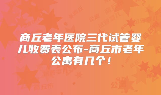 商丘老年医院三代试管婴儿收费表公布-商丘市老年公寓有几个!