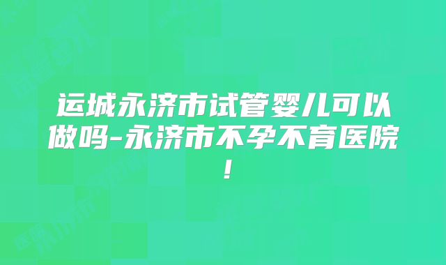 运城永济市试管婴儿可以做吗-永济市不孕不育医院！
