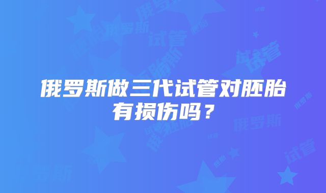 俄罗斯做三代试管对胚胎有损伤吗?