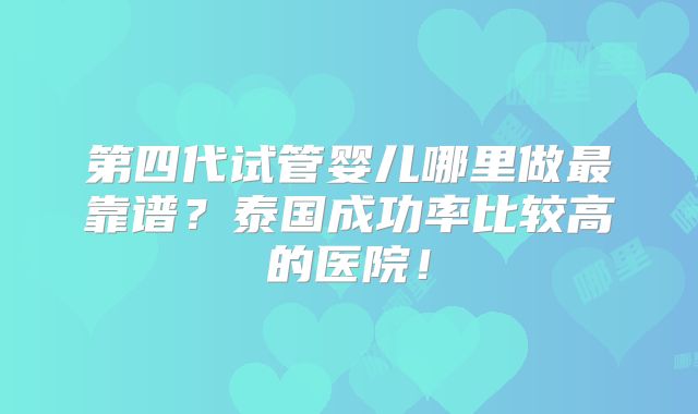 第四代试管婴儿哪里做最靠谱？泰国成功率比较高的医院！
