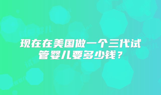 现在在美国做一个三代试管婴儿要多少钱？