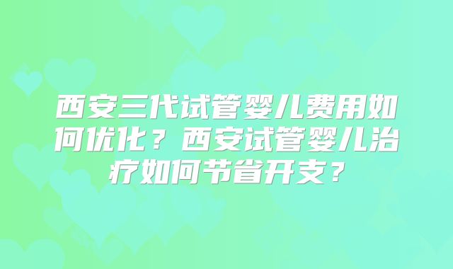 西安三代试管婴儿费用如何优化？西安试管婴儿治疗如何节省开支？