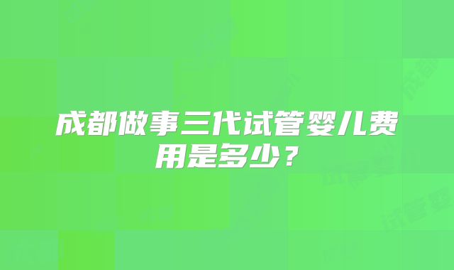 成都做事三代试管婴儿费用是多少？