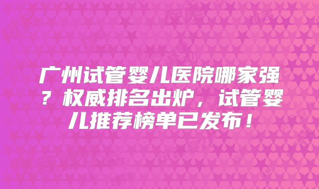 广州试管婴儿医院哪家强？权威排名出炉，试管婴儿推荐榜单已发布！