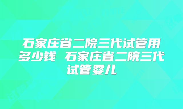 石家庄省二院三代试管用多少钱 石家庄省二院三代试管婴儿