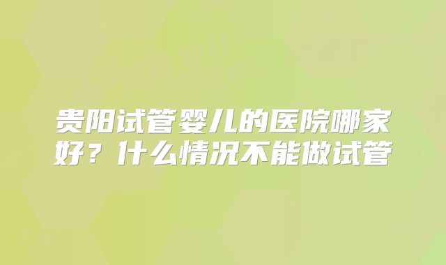 贵阳试管婴儿的医院哪家好？什么情况不能做试管