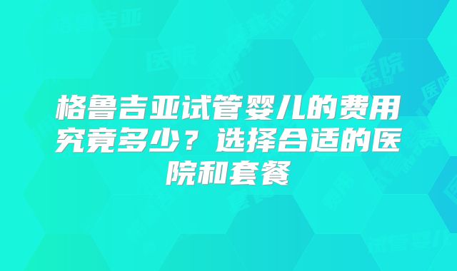 格鲁吉亚试管婴儿的费用究竟多少？选择合适的医院和套餐