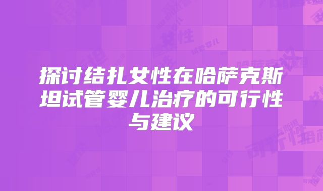 探讨结扎女性在哈萨克斯坦试管婴儿治疗的可行性与建议