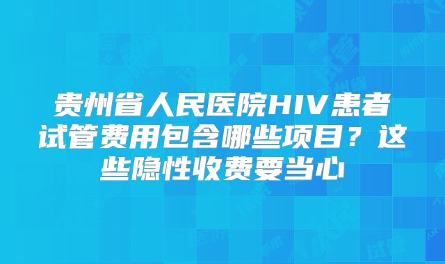 贵州省人民医院HIV患者试管费用包含哪些项目?这些隐性收费要当心
