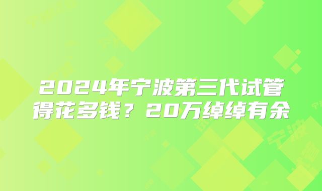 2024年宁波第三代试管得花多钱?20万绰绰有余