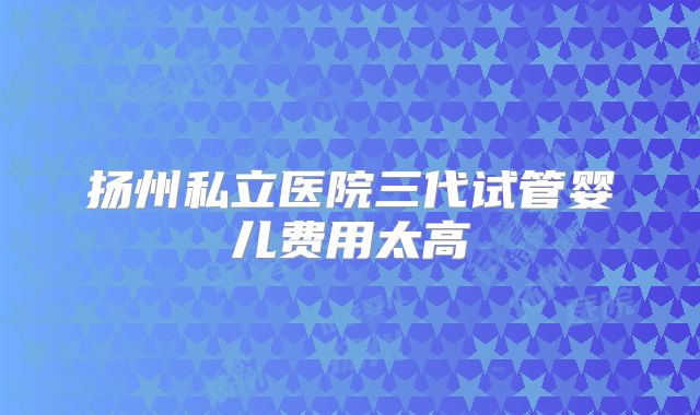 扬州私立医院三代试管婴儿费用太高