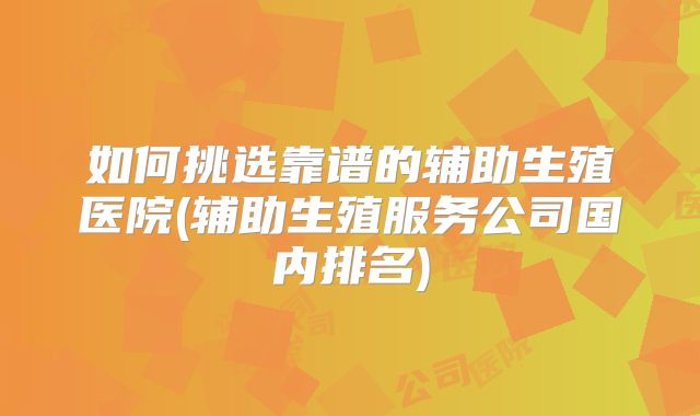 如何挑选靠谱的辅助生殖医院(辅助生殖服务公司国内排名)