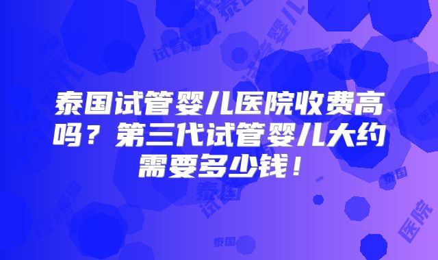 泰国试管婴儿医院收费高吗？第三代试管婴儿大约需要多少钱！