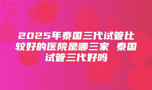 2025年泰国三代试管比较好的医院是哪三家 泰国试管三代好吗