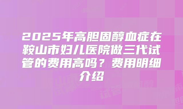2025年高胆固醇血症在鞍山市妇儿医院做三代试管的费用高吗？费用明细介绍