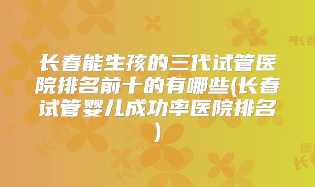 长春能生孩的三代试管医院排名前十的有哪些(长春试管婴儿成功率医院排名)