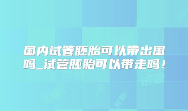 国内试管胚胎可以带出国吗_试管胚胎可以带走吗！