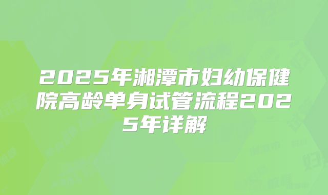 2025年湘潭市妇幼保健院高龄单身试管流程2025年详解