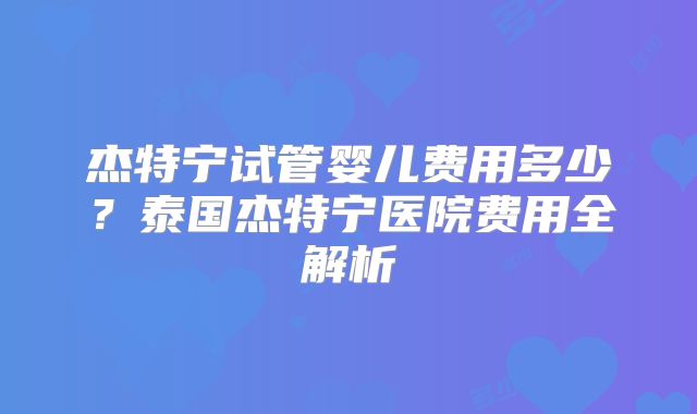 杰特宁试管婴儿费用多少？泰国杰特宁医院费用全解析