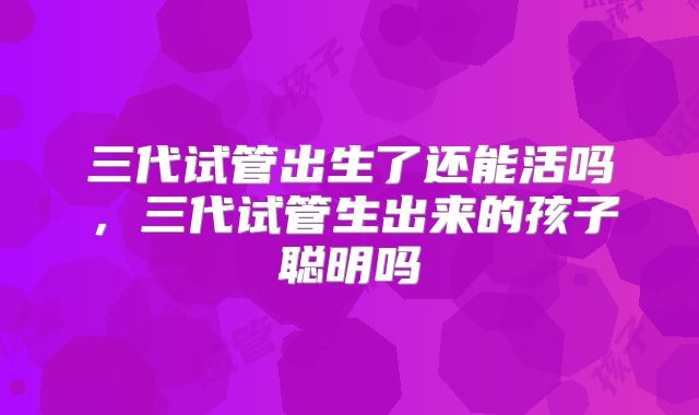 三代试管出生了还能活吗，三代试管生出来的孩子聪明吗