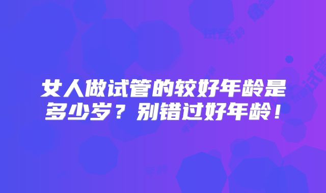 女人做试管的较好年龄是多少岁？别错过好年龄！