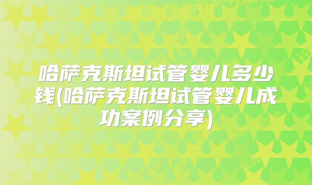 哈萨克斯坦试管婴儿多少钱(哈萨克斯坦试管婴儿成功案例分享)