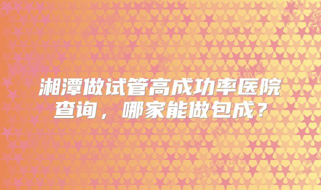 湘潭做试管高成功率医院查询，哪家能做包成？
