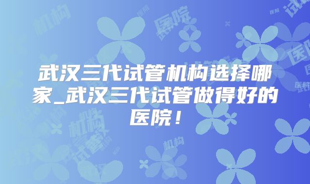 武汉三代试管机构选择哪家_武汉三代试管做得好的医院！