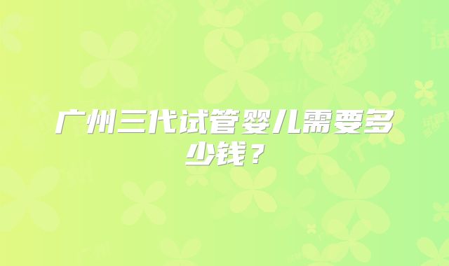 广州三代试管婴儿需要多少钱？