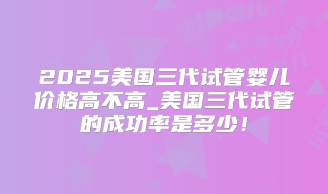 2025美国三代试管婴儿价格高不高_美国三代试管的成功率是多少！
