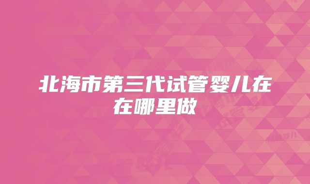 北海市第三代试管婴儿在在哪里做