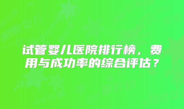 试管婴儿医院排行榜,费用与成功率的综合评估?