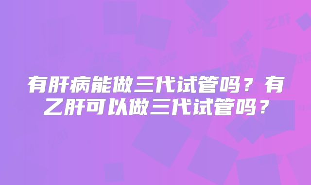 有肝病能做三代试管吗？有乙肝可以做三代试管吗？