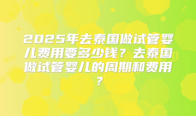 2025年去泰国做试管婴儿费用要多少钱？去泰国做试管婴儿的周期和费用？