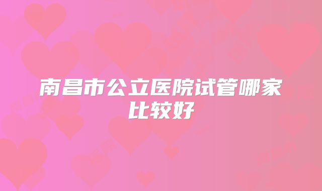 南昌市公立医院试管哪家比较好