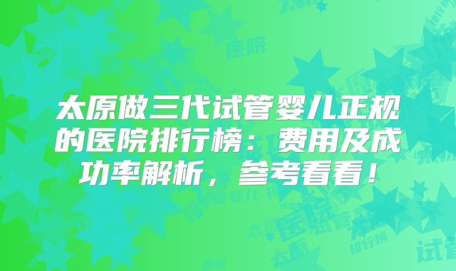 太原做三代试管婴儿正规的医院排行榜：费用及成功率解析，参考看看！